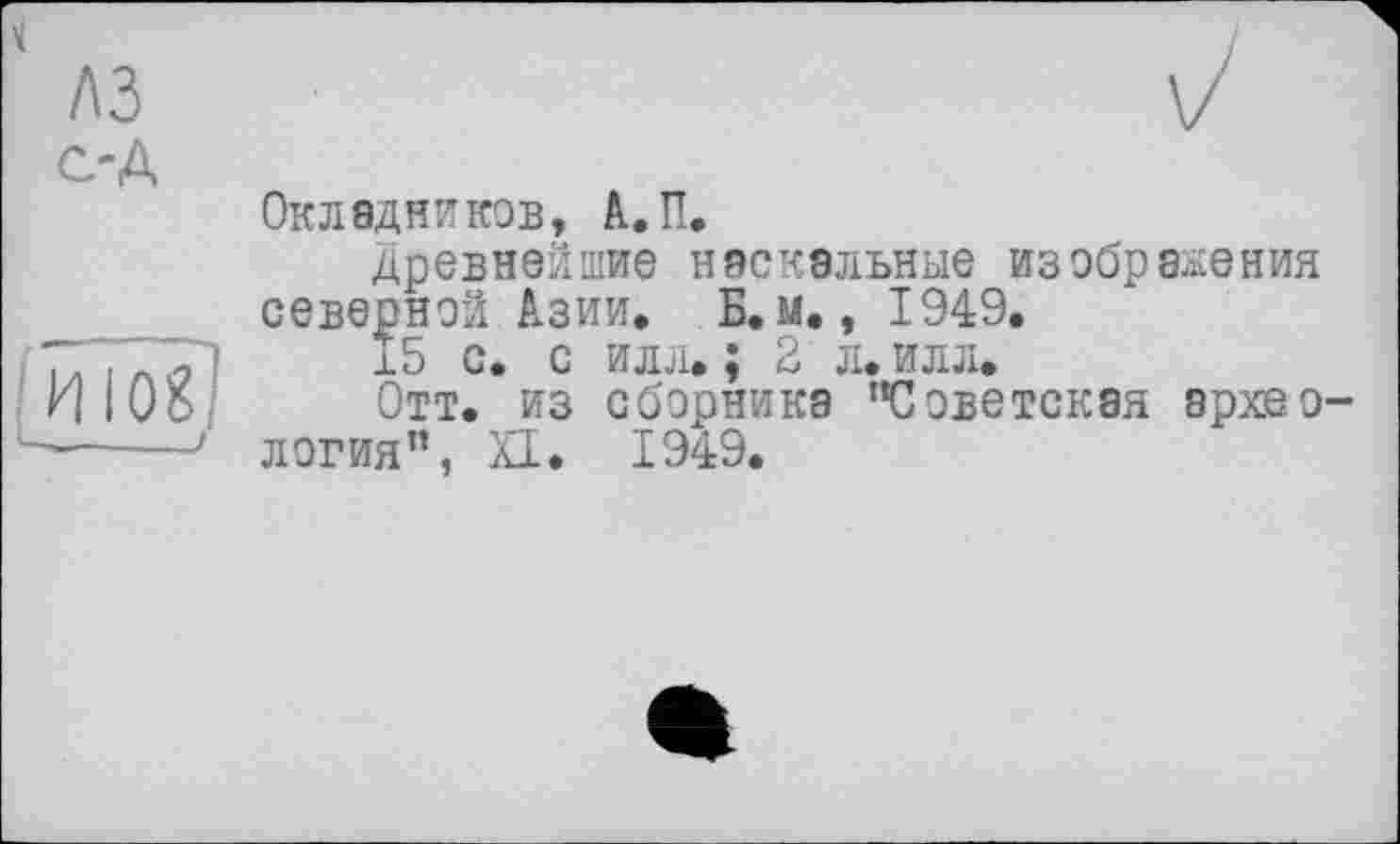 ﻿лз с-Д

Окладников, А.П.
древнейшие наскальные изображения северной Азии. Б. м., 1949.
15 с. с илл. ; 2 л. илл.
Отт. из сборника ’’Советская археология”, XI. 1949.